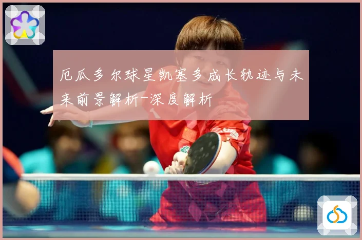 厄瓜多尔球星凯塞多成长轨迹与未来前景解析-深度解析