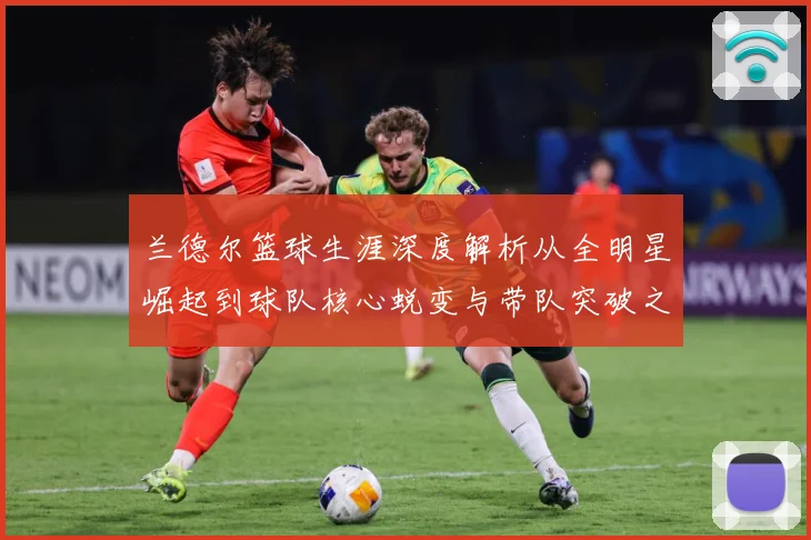 兰德尔篮球生涯深度解析从全明星崛起到球队核心蜕变与带队突破之路-深度解析
