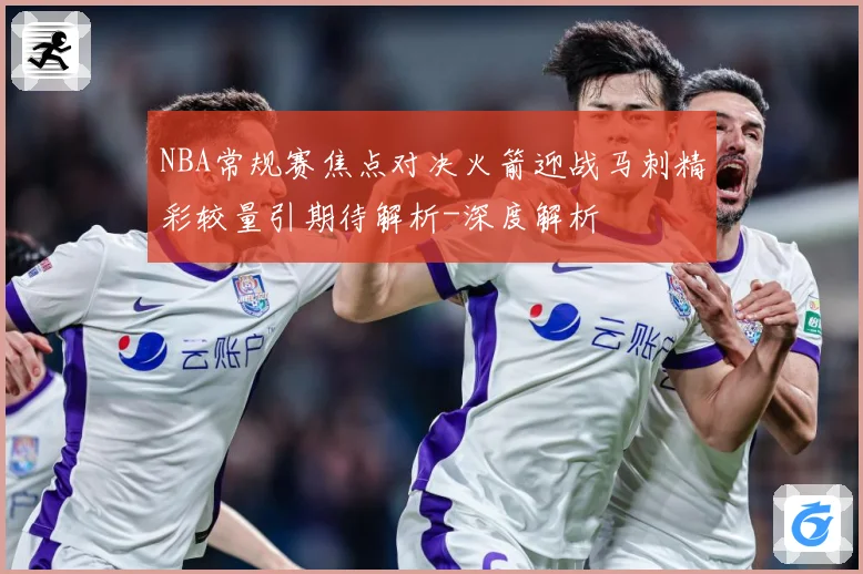 NBA常规赛焦点对决火箭迎战马刺精彩较量引期待解析-深度解析