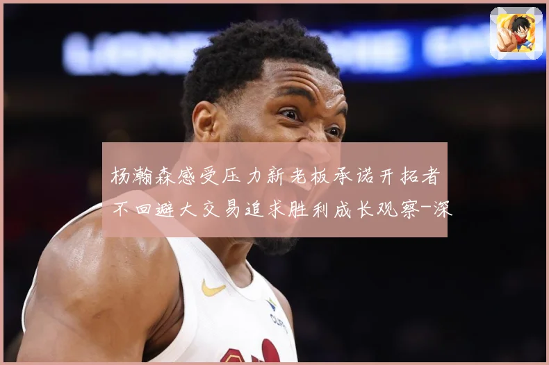 杨瀚森感受压力新老板承诺开拓者不回避大交易追求胜利成长观察-深度解析