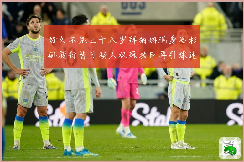 好久不见三十八岁拜纳姆现身洛杉矶骑行昔日湖人双冠功臣再引球迷赛场复盘-深度解析
