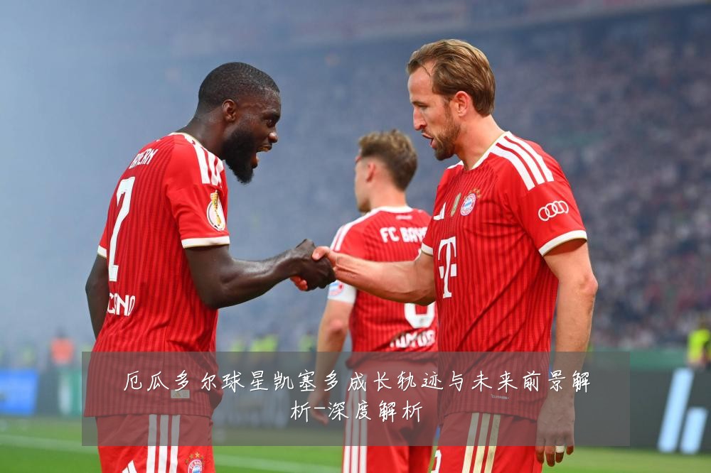 厄瓜多尔球星凯塞多成长轨迹与未来前景解析-深度解析