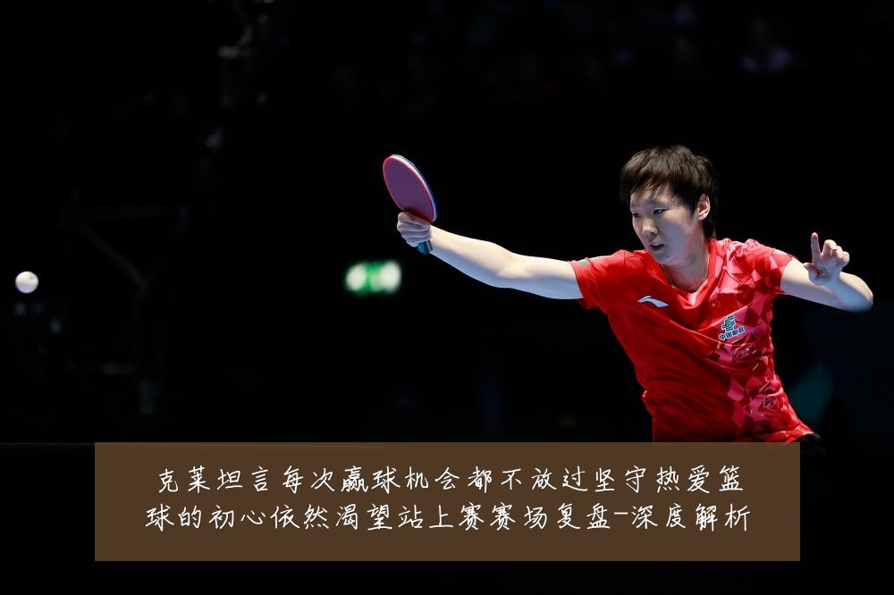 克莱坦言每次赢球机会都不放过坚守热爱篮球的初心依然渴望站上赛赛场复盘-深度解析