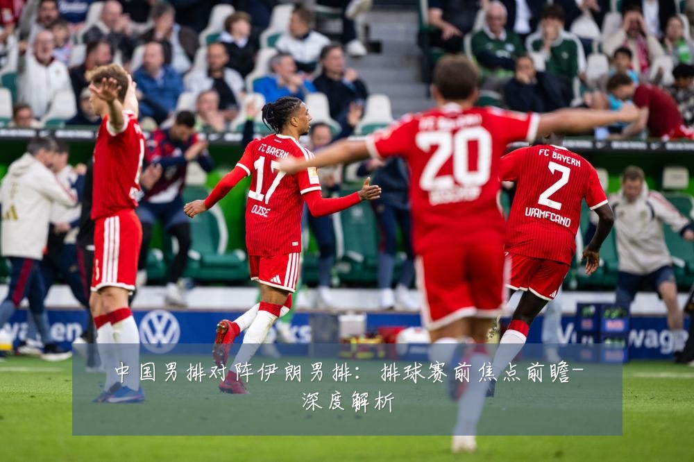 中国男排对阵伊朗男排：排球赛前焦点前瞻-深度解析